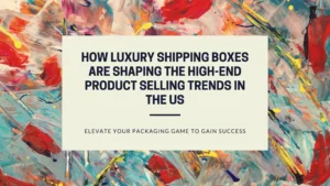 How Luxury Shipping Boxes are Shaping the High-end Product Selling Trends in the US